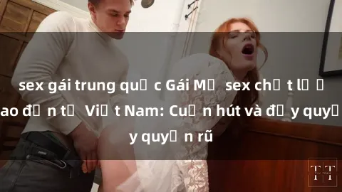 sex gái trung quốc Gái Mỹ sex chất lượng cao đến từ Việt Nam: Cuốn hút và đầy quyến rũ