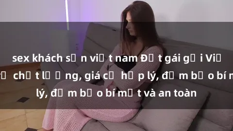 sex khách sạn việt nam Đặt gái gọi Việt Nam: Dịch vụ chất lượng, giá cả hợp lý, đảm bảo bí mật và an toàn
