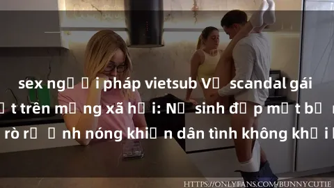 sex người pháp vietsub Vụ scandal gái xinh lộ hàng gây sốt trên mạng xã hội: Nữ sinh đẹp mắt bị rò rỉ ảnh nóng khiến dân tình không khỏi bất ngờ và phẫn nộ!
