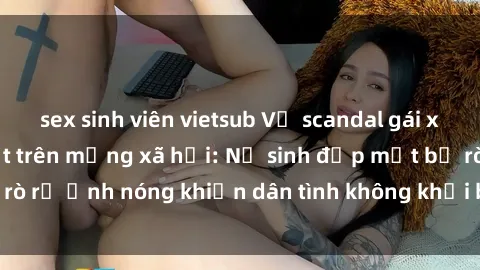 sex sinh viên vietsub Vụ scandal gái xinh lộ hàng gây sốt trên mạng xã hội: Nữ sinh đẹp mắt bị rò rỉ ảnh nóng khiến dân tình không khỏi bất ngờ và phẫn nộ!