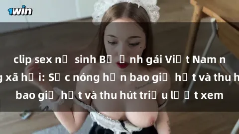 clip sex nữ sinh Bộ ảnh gái Việt Nam nude gây sốt mạng xã hội: Sắc nóng hơn bao giờ hết và thu hút triệu lượt xem