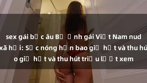 sex gái bắc âu Bộ ảnh gái Việt Nam nude gây sốt mạng xã hội: Sắc nóng hơn bao giờ hết và thu hút triệu lượt xem