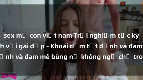 sex mẹ con việt nam Trải nghiệm cực kỳ thú vị khi làm tình với gái đẹp - Khoái cảm tột đỉnh và đam mê bùng nổ không ngờ chỉ trong một đêm!