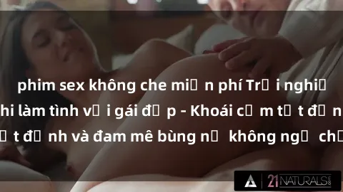 phim sex không che miễn phí Trải nghiệm cực kỳ thú vị khi làm tình với gái đẹp - Khoái cảm tột đỉnh và đam mê bùng nổ không ngờ chỉ trong một đêm!