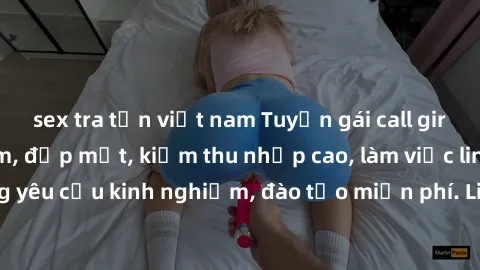 sex tra tấn việt nam Tuyển gái call girl Việt Nam gợi cảm, đẹp mắt, kiếm thu nhập cao, làm việc linh hoạt, không yêu cầu kinh nghiệm, đào tạo miễn phí. Liên hệ ngay để biết thêm chi tiết!