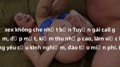sex không che nhật bản Tuyển gái call girl Việt Nam gợi cảm, đẹp mắt, kiếm thu nhập cao, làm việc linh hoạt, không yêu cầu kinh nghiệm, đào tạo miễn phí. Liên hệ ngay để biết thêm chi tiết!