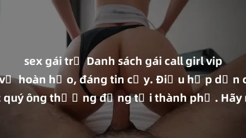 sex gái trẻ Danh sách gái call girl vip chất lượng, dịch vụ hoàn hảo, đáng tin cậy. Điều hấp dẫn cho các quý ông thượng đẳng tại thành phố. Hãy nhấc máy và đặt lịch ngay!