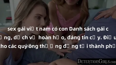 sex gái việt nam có con Danh sách gái call girl vip chất lượng, dịch vụ hoàn hảo, đáng tin cậy. Điều hấp dẫn cho các quý ông thượng đẳng tại thành phố. Hãy nhấc máy và đặt lịch ngay!