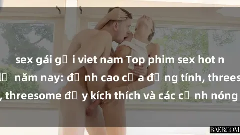 sex gái gọi viet nam Top phim sex hot nhất không thể bỏ lỡ năm nay: đỉnh cao của đồng tính, threesome đầy kích thích và các cảnh nóng đang gây sốt!