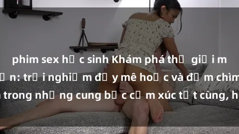 phim sex học sinh Khám phá thế giới mới với sex người lớn: trải nghiệm đầy mê hoặc và đắm chìm trong những cung bậc cảm xúc tột cùng, hứng khởi và cuốn hút.