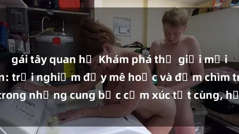gái tây quan hệ Khám phá thế giới mới với sex người lớn: trải nghiệm đầy mê hoặc và đắm chìm trong những cung bậc cảm xúc tột cùng, hứng khởi và cuốn hút.