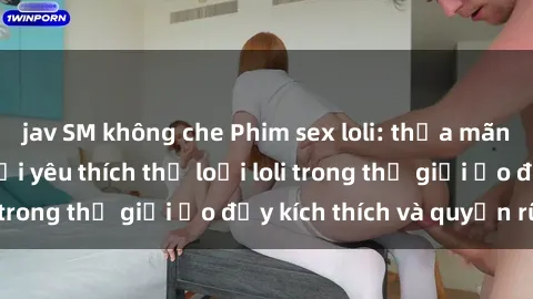 jav SM không che Phim sex loli: thỏa mãn đam mê của người yêu thích thể loại loli trong thế giới ảo đầy kích thích và quyến rũ.