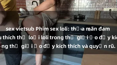 sex vietsub Phim sex loli: thỏa mãn đam mê của người yêu thích thể loại loli trong thế giới ảo đầy kích thích và quyến rũ.