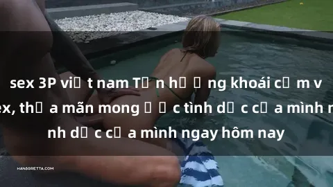sex 3P việt nam Tận hưởng khoái cảm với gái xinh sex, thỏa mãn mong ước tình dục của mình ngay hôm nay