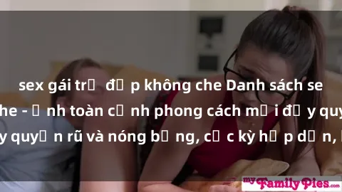 sex gái trẻ đẹp không che Danh sách sex Việt Nam không che - Ảnh toàn cảnh phong cách mới đầy quyến rũ và nóng bỏng, cực kỳ hấp dẫn, không thể bỏ qua!