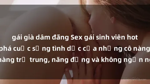 gái già dâm đãng Sex gái sinh viên hot nhất: Cùng khám phá cuộc sống tình dục của những cô nàng trẻ trung, năng động và không ngần ngại thử nghiệm!