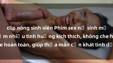 clip nóng sinh viên Phim sex nữ sinh mới nhất: Trải nghiệm nhiều tình huống kích thích, không che hoàn toàn, giúp thỏa mãn cơn khát tình dục của các bạn trẻ