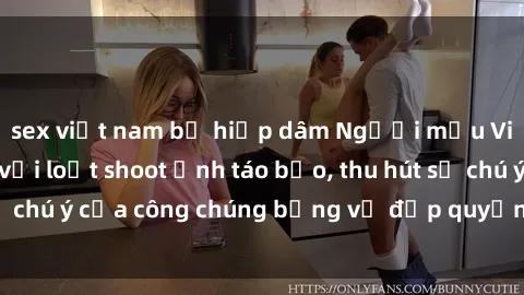 sex việt nam bị hiếp dâm Người mẫu Việt Nam gây sốt với loạt shoot ảnh táo bạo, thu hút sự chú ý của công chúng bằng vẻ đẹp quyến rũ và gợi cảm.