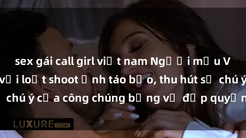 sex gái call girl việt nam Người mẫu Việt Nam gây sốt với loạt shoot ảnh táo bạo, thu hút sự chú ý của công chúng bằng vẻ đẹp quyến rũ và gợi cảm.
