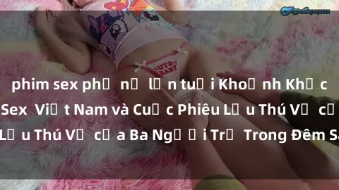 phim sex phụ nữ lớn tuổi Khoảnh Khắc Đầy Kịch Tính: Sex  Việt Nam và Cuộc Phiêu Lưu Thú Vị của Ba Người Trẻ Trong Đêm Say Đắm