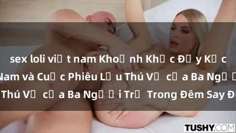sex loli việt nam Khoảnh Khắc Đầy Kịch Tính: Sex  Việt Nam và Cuộc Phiêu Lưu Thú Vị của Ba Người Trẻ Trong Đêm Say Đắm