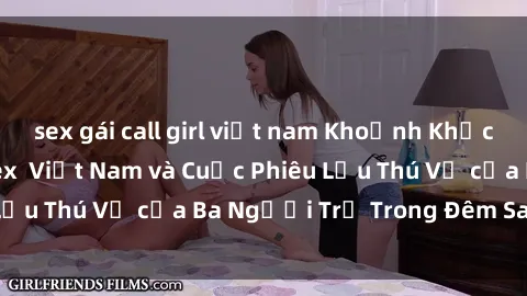 sex gái call girl việt nam Khoảnh Khắc Đầy Kịch Tính: Sex  Việt Nam và Cuộc Phiêu Lưu Thú Vị của Ba Người Trẻ Trong Đêm Say Đắm