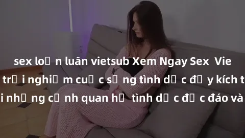 sex loạn luân vietsub Xem Ngay Sex  Vietsub Full HD - Cùng trải nghiệm cuộc sống tình dục đầy kích thích với những cảnh quan hệ tình dục độc đáo và mãnh liệt trong bộ phim này!