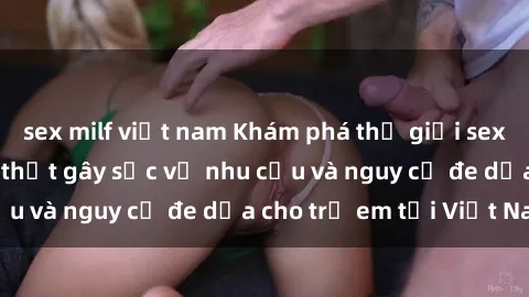 sex milf việt nam Khám phá thế giới sex loli Việt Nam: Sự thật gây sốc về nhu cầu và nguy cơ đe dọa cho trẻ em tại Việt Nam