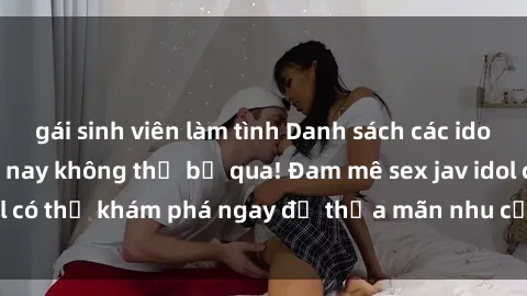 gái sinh viên làm tình Danh sách các idol JAV hot nhất hiện nay không thể bỏ qua! Đam mê sex jav idol có thể khám phá ngay để thỏa mãn nhu cầu giải trí của mình!
