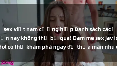 sex việt nam cưỡng hiếp Danh sách các idol JAV hot nhất hiện nay không thể bỏ qua! Đam mê sex jav idol có thể khám phá ngay để thỏa mãn nhu cầu giải trí của mình!
