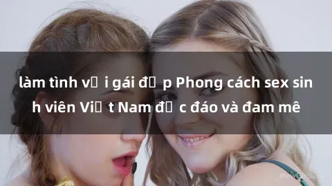 làm tình với gái đẹp Phong cách sex sinh viên Việt Nam độc đáo và đam mê